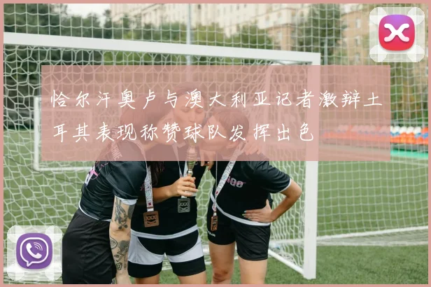 恰尔汗奥卢与澳大利亚记者激辩土耳其表现称赞球队发挥出色
