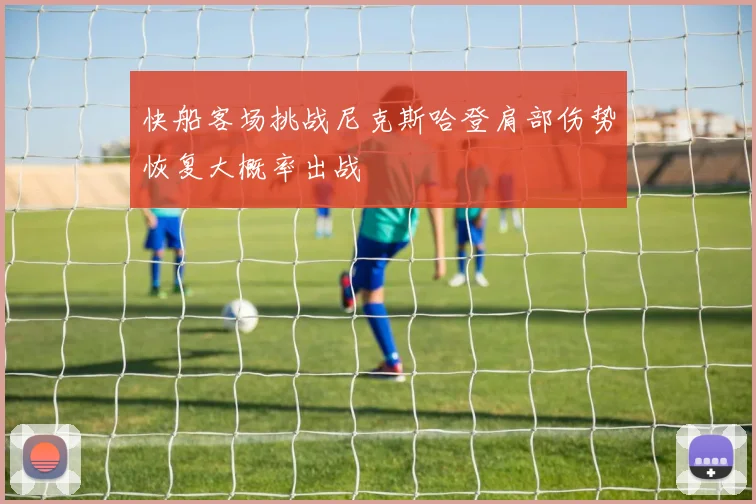 快船客场挑战尼克斯哈登肩部伤势恢复大概率出战