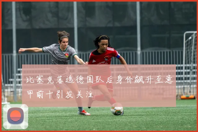 比塞克落选德国队后身价飙升至意甲前十引发关注