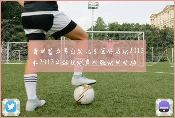 青训蓄力再出发北京国安启动2012和2013年龄段球员补强试训活动