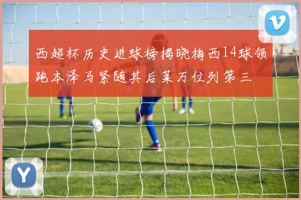 西超杯历史进球榜揭晓梅西14球领跑本泽马紧随其后莱万位列第三