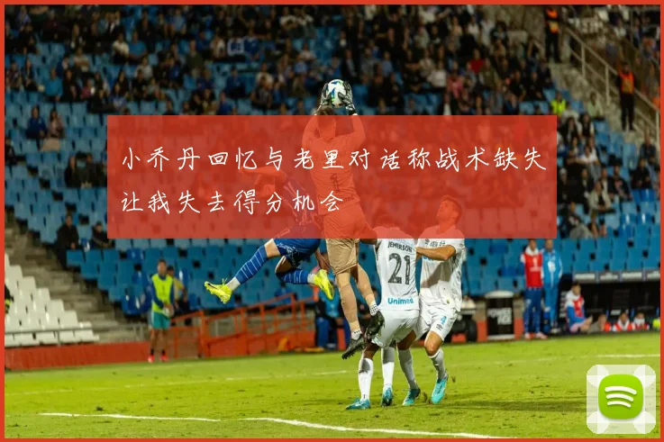 小乔丹回忆与老里对话称战术缺失让我失去得分机会
