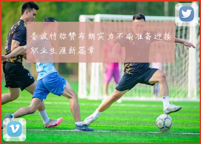 香波特称赞布朗实力不减准备迎接职业生涯新篇章