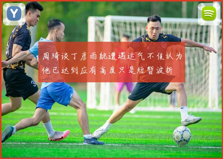 周琦谈丁彦雨航遭遇运气不佳认为他已达到应有高度只是短暂波折