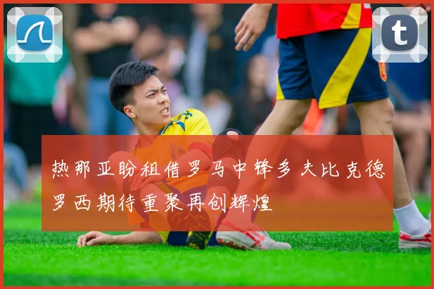 热那亚盼租借罗马中锋多夫比克德罗西期待重聚再创辉煌
