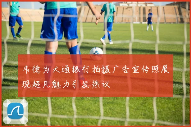韦德为大通银行拍摄广告宣传照展现超凡魅力引发热议