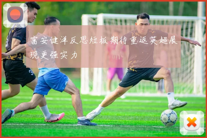 富安健洋反思短板期待重返英超展现更强实力