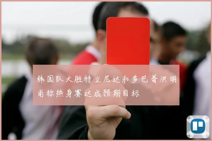 韩国队大胜特立尼达和多巴哥洪明甫称热身赛达成预期目标