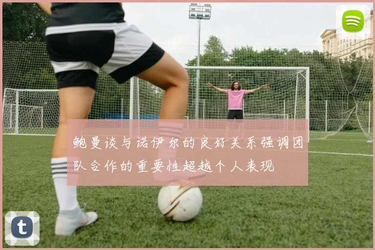 鲍曼谈与诺伊尔的良好关系强调团队合作的重要性超越个人表现