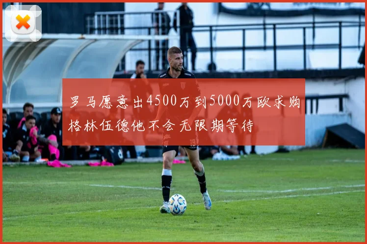罗马愿意出4500万到5000万欧求购格林伍德他不会无限期等待