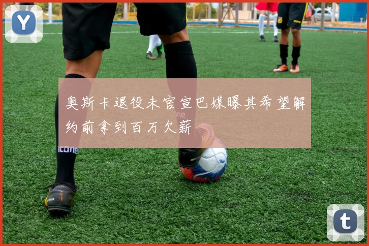 奥斯卡退役未官宣巴媒曝其希望解约前拿到百万欠薪