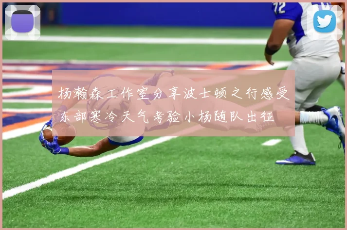 杨瀚森工作室分享波士顿之行感受东部寒冷天气考验小杨随队出征