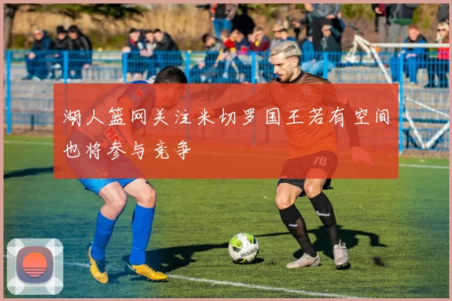 湖人篮网关注米切罗国王若有空间也将参与竞争