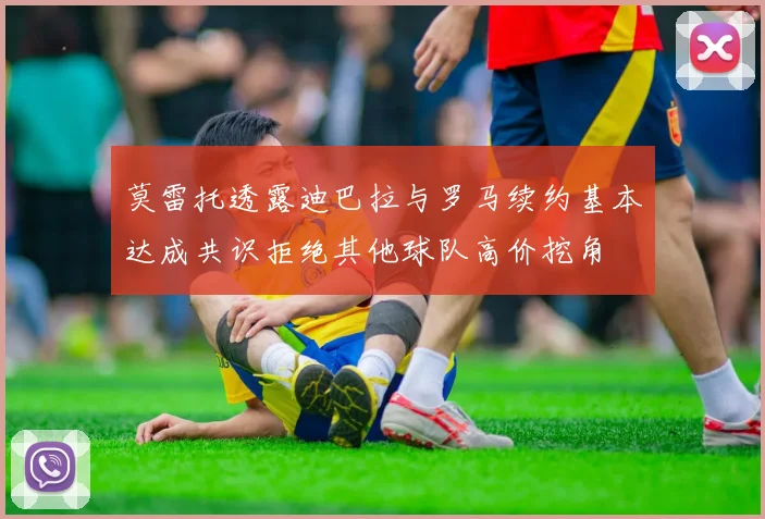 莫雷托透露迪巴拉与罗马续约基本达成共识拒绝其他球队高价挖角