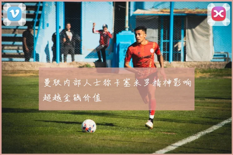 曼联内部人士称卡塞米罗精神影响超越金钱价值