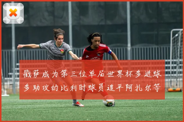 戳萨成为第三位单届世界杯多进球多助攻的比利时球员追平阿扎尔等传奇