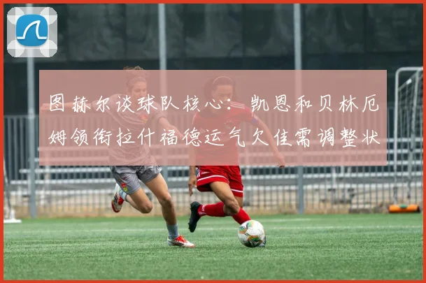 图赫尔谈球队核心：凯恩和贝林厄姆领衔拉什福德运气欠佳需调整状态