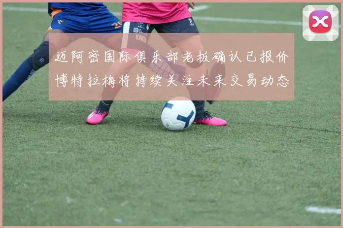 迈阿密国际俱乐部老板确认已报价博特拉梅将持续关注未来交易动态