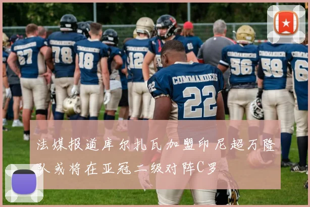 法媒报道库尔扎瓦加盟印尼超万隆队或将在亚冠二级对阵C罗