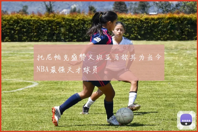 托尼帕克盛赞文班亚马称其为当今NBA最强天才球员