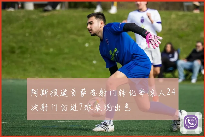 阿斯报道贡萨洛射门转化率惊人24次射门打进7球表现出色