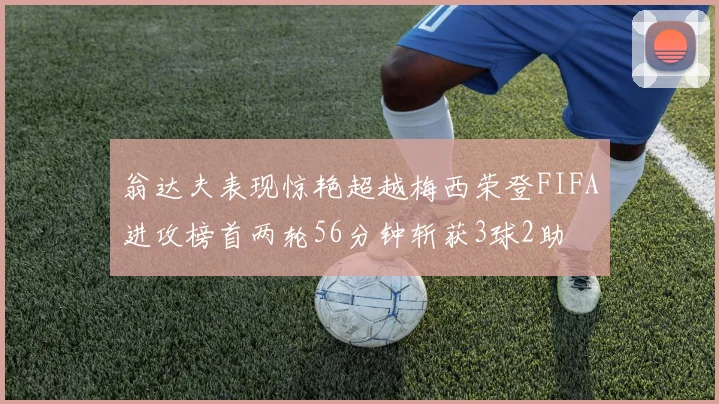 翁达夫表现惊艳超越梅西荣登FIFA进攻榜首两轮56分钟斩获3球2助