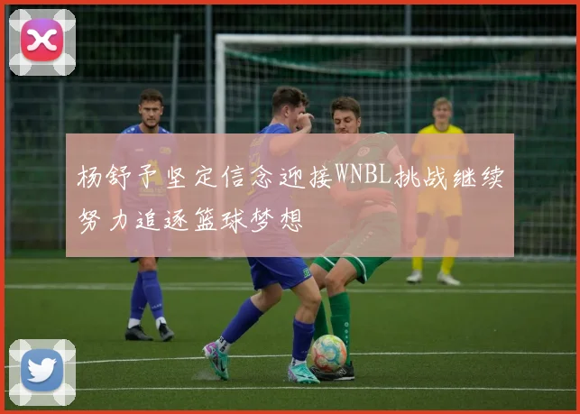 杨舒予坚定信念迎接WNBL挑战继续努力追逐篮球梦想