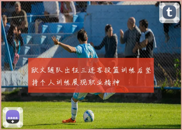 欧文随队出征三连客投篮训练后坚持个人训练展现职业精神