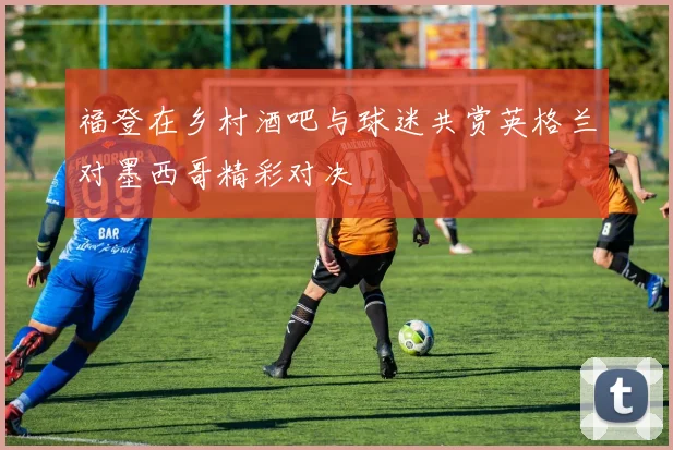 福登在乡村酒吧与球迷共赏英格兰对墨西哥精彩对决