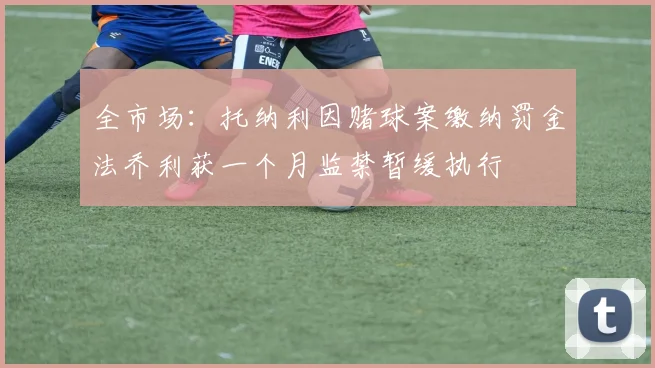 全市场：托纳利因赌球案缴纳罚金法乔利获一个月监禁暂缓执行