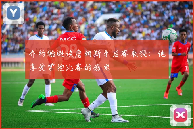 乔约翰逊谈詹姆斯季后赛表现：他享受掌控比赛的感觉